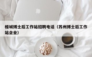 相城博士后工作站招聘电话（苏州博士后工作站企业）