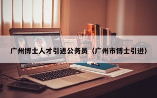 广州博士人才引进公务员（广州市博士引进）