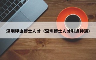 深圳坪山博士人才（深圳博士人才引进待遇）