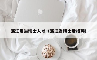 浙江引进博士人才（浙江省博士后招聘）
