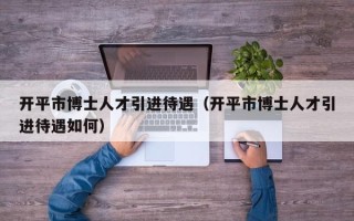 开平市博士人才引进待遇（开平市博士人才引进待遇如何）