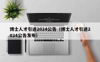 博士人才引进2024公告（博士人才引进2024公告发布）
