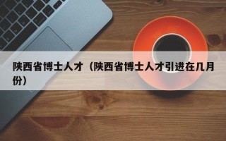 陕西省博士人才（陕西省博士人才引进在几月份）