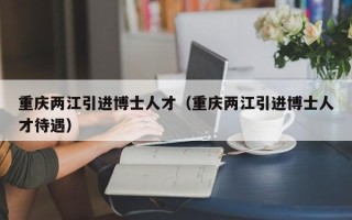 重庆两江引进博士人才（重庆两江引进博士人才待遇）
