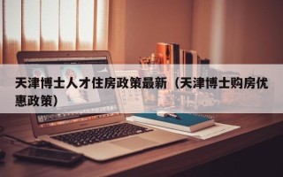 天津博士人才住房政策最新（天津博士购房优惠政策）