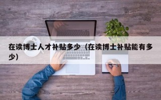 在读博士人才补贴多少（在读博士补贴能有多少）