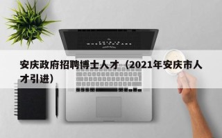 安庆政府招聘博士人才（2021年安庆市人才引进）