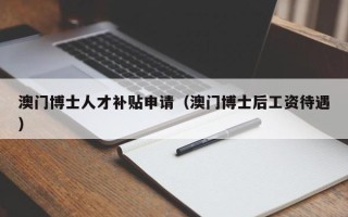 澳门博士人才补贴申请（澳门博士后工资待遇）