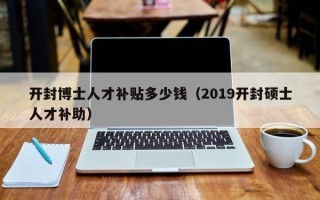 开封博士人才补贴多少钱（2019开封硕士人才补助）