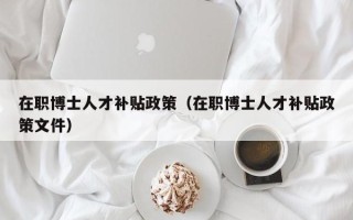 在职博士人才补贴政策（在职博士人才补贴政策文件）