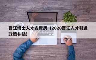 晋江博士人才安置房（2020晋江人才引进政策补贴）