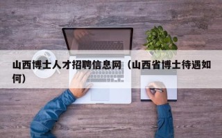 山西博士人才招聘信息网（山西省博士待遇如何）