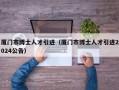厦门市博士人才引进（厦门市博士人才引进2024公告）