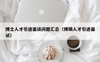 博士人才引进面谈问题汇总（博硕人才引进面试）