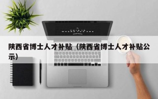 陕西省博士人才补贴（陕西省博士人才补贴公示）