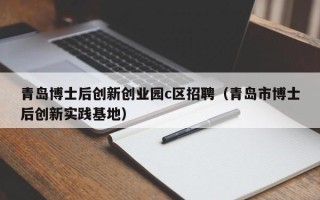 青岛博士后创新创业园c区招聘（青岛市博士后创新实践基地）