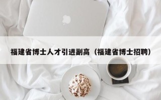 福建省博士人才引进副高（福建省博士招聘）