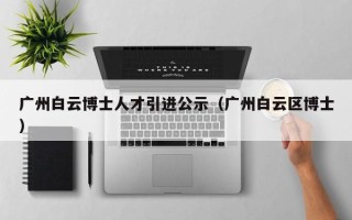 广州白云博士人才引进公示（广州白云区博士）