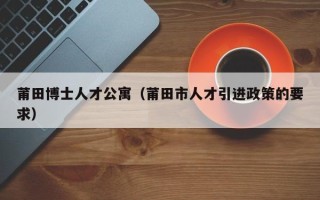 莆田博士人才公寓（莆田市人才引进政策的要求）