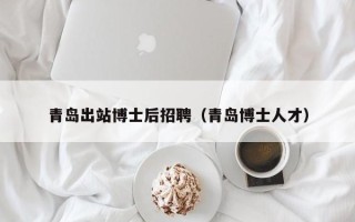 青岛出站博士后招聘（青岛博士人才）