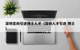 深圳定向引进博士人才（深圳人才引进 博士）