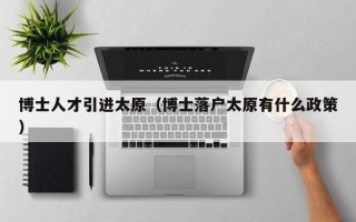 博士人才引进太原（博士落户太原有什么政策）