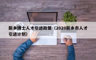 新乡博士人才引进政策（2020新乡市人才引进计划）