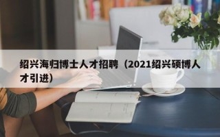 绍兴海归博士人才招聘（2021绍兴硕博人才引进）