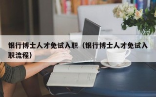 银行博士人才免试入职（银行博士人才免试入职流程）