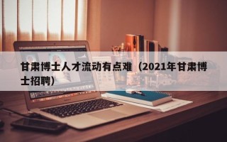 甘肃博士人才流动有点难（2021年甘肃博士招聘）