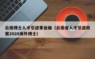 云南博士人才引进事业编（云南省人才引进政策2020海外博士）