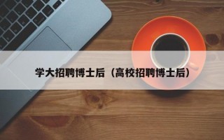 学大招聘博士后（高校招聘博士后）