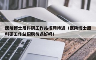 医院博士后科研工作站招聘待遇（医院博士后科研工作站招聘待遇好吗）