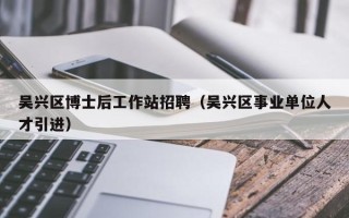 吴兴区博士后工作站招聘（吴兴区事业单位人才引进）