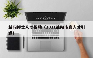益阳博士人才招聘（2021益阳市直人才引进）
