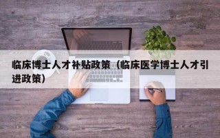临床博士人才补贴政策（临床医学博士人才引进政策）