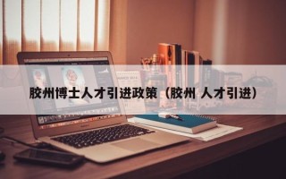 胶州博士人才引进政策（胶州 人才引进）