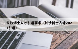 长沙博士人才引进要求（长沙博士人才2021引进）