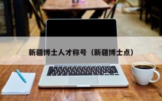 新疆博士人才称号（新疆博士点）