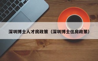 深圳博士人才房政策（深圳博士住房政策）
