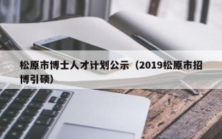 松原市博士人才计划公示（2019松原市招博引硕）