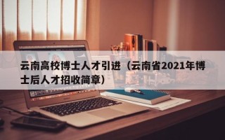 云南高校博士人才引进（云南省2021年博士后人才招收简章）