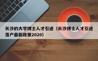 长沙的大学博士人才引进（长沙博士人才引进落户最新政策2020）