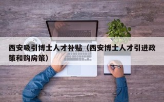 西安吸引博士人才补贴（西安博士人才引进政策和购房策）