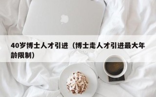 40岁博士人才引进（博士走人才引进最大年龄限制）