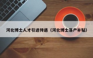 河北博士人才引进待遇（河北博士落户补贴）