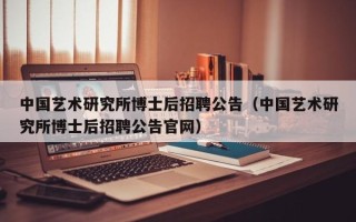 中国艺术研究所博士后招聘公告（中国艺术研究所博士后招聘公告官网）