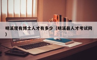 明溪现有博士人才有多少（明溪县人才考试网）