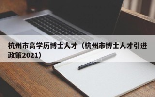 杭州市高学历博士人才（杭州市博士人才引进政策2021）