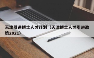 天津引进博士人才计划（天津博士人才引进政策2021）